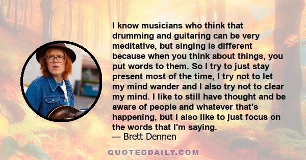 I know musicians who think that drumming and guitaring can be very meditative, but singing is different because when you think about things, you put words to them. So I try to just stay present most of the time, I try