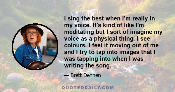 I sing the best when I'm really in my voice. It's kind of like I'm meditating but I sort of imagine my voice as a physical thing. I see colours, I feel it moving out of me and I try to tap into images that I was tapping 