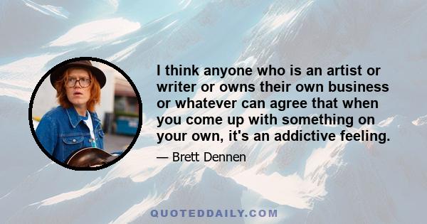 I think anyone who is an artist or writer or owns their own business or whatever can agree that when you come up with something on your own, it's an addictive feeling.