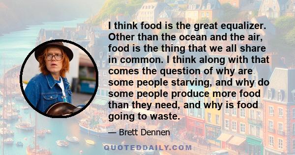 I think food is the great equalizer. Other than the ocean and the air, food is the thing that we all share in common. I think along with that comes the question of why are some people starving, and why do some people