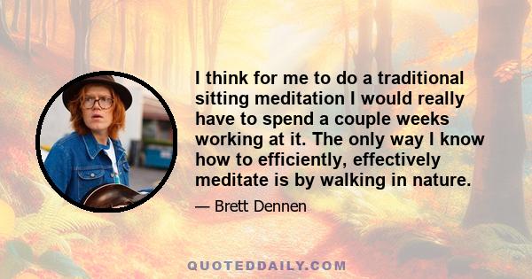 I think for me to do a traditional sitting meditation I would really have to spend a couple weeks working at it. The only way I know how to efficiently, effectively meditate is by walking in nature.