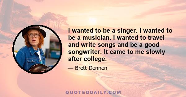 I wanted to be a singer. I wanted to be a musician. I wanted to travel and write songs and be a good songwriter. It came to me slowly after college.