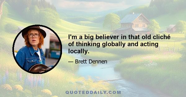 I'm a big believer in that old cliché of thinking globally and acting locally.