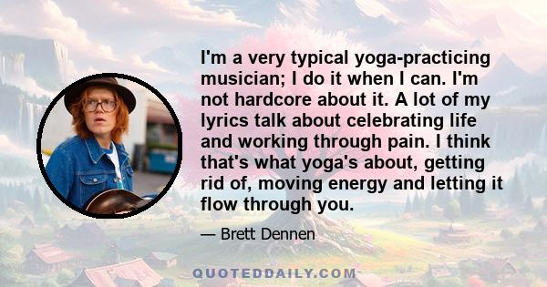 I'm a very typical yoga-practicing musician; I do it when I can. I'm not hardcore about it. A lot of my lyrics talk about celebrating life and working through pain. I think that's what yoga's about, getting rid of,