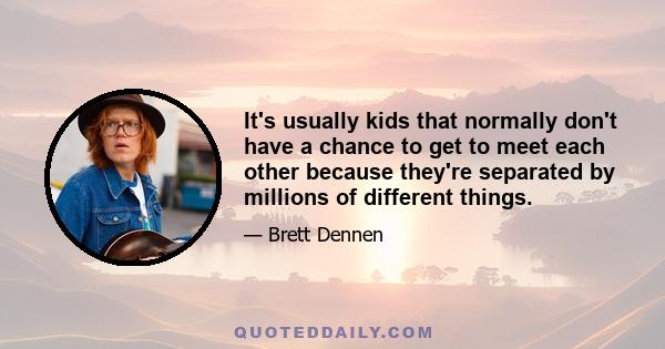 It's usually kids that normally don't have a chance to get to meet each other because they're separated by millions of different things.