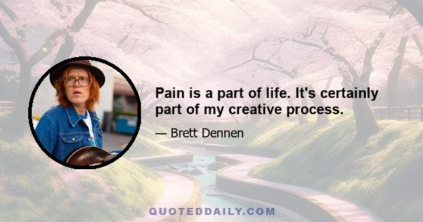 Pain is a part of life. It's certainly part of my creative process.