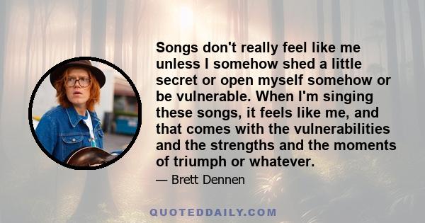 Songs don't really feel like me unless I somehow shed a little secret or open myself somehow or be vulnerable. When I'm singing these songs, it feels like me, and that comes with the vulnerabilities and the strengths