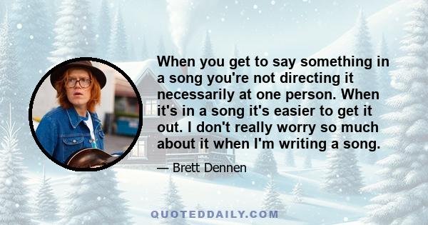 When you get to say something in a song you're not directing it necessarily at one person. When it's in a song it's easier to get it out. I don't really worry so much about it when I'm writing a song.