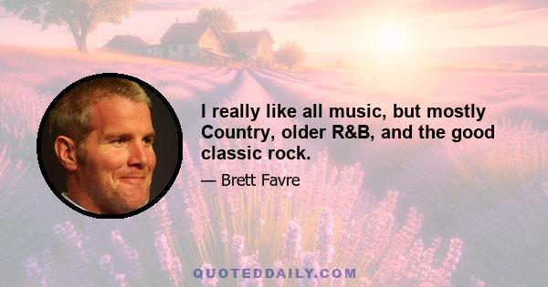 I really like all music, but mostly Country, older R&B, and the good classic rock.