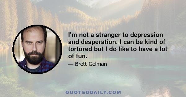 I'm not a stranger to depression and desperation. I can be kind of tortured but I do like to have a lot of fun.