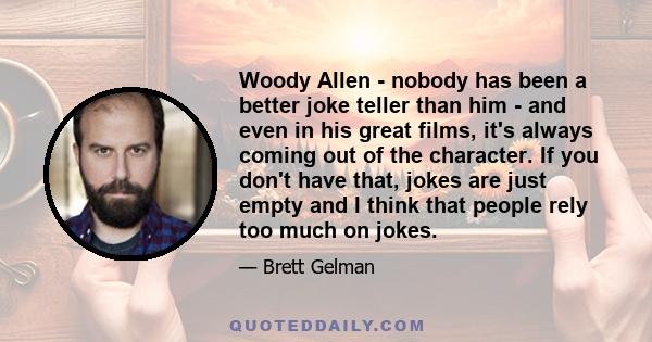 Woody Allen - nobody has been a better joke teller than him - and even in his great films, it's always coming out of the character. If you don't have that, jokes are just empty and I think that people rely too much on