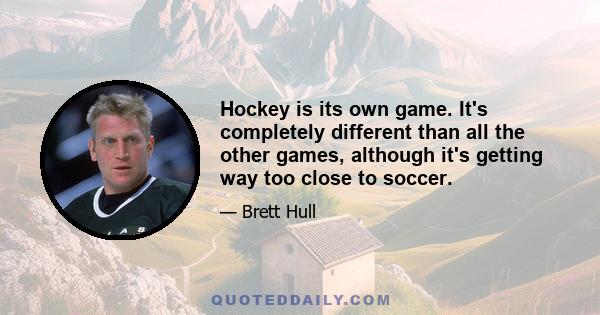 Hockey is its own game. It's completely different than all the other games, although it's getting way too close to soccer.