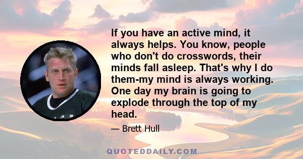 If you have an active mind, it always helps. You know, people who don't do crosswords, their minds fall asleep. That's why I do them-my mind is always working. One day my brain is going to explode through the top of my