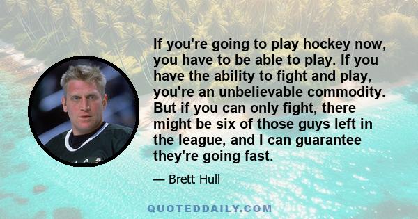 If you're going to play hockey now, you have to be able to play. If you have the ability to fight and play, you're an unbelievable commodity. But if you can only fight, there might be six of those guys left in the