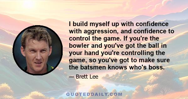 I build myself up with confidence with aggression, and confidence to control the game. If you're the bowler and you've got the ball in your hand you're controlling the game, so you've got to make sure the batsmen knows