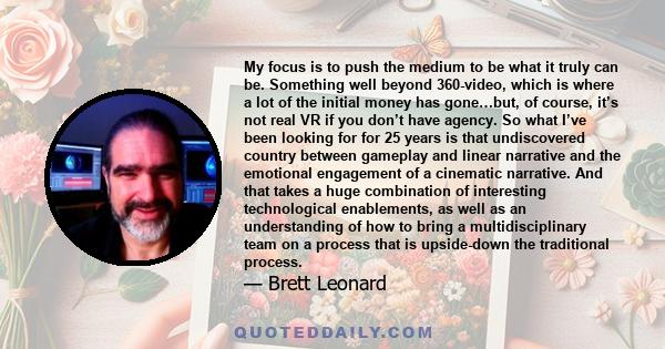 My focus is to push the medium to be what it truly can be. Something well beyond 360-video, which is where a lot of the initial money has gone…but, of course, it’s not real VR if you don’t have agency. So what I’ve been 