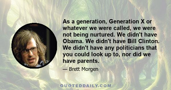 As a generation, Generation X or whatever we were called, we were not being nurtured. We didn't have Obama. We didn't have Bill Clinton. We didn't have any politicians that you could look up to, nor did we have parents.