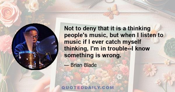 Not to deny that it is a thinking people's music, but when I listen to music if I ever catch myself thinking, I'm in trouble--I know something is wrong.