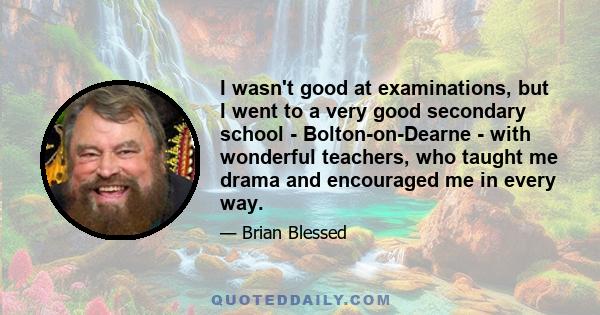 I wasn't good at examinations, but I went to a very good secondary school - Bolton-on-Dearne - with wonderful teachers, who taught me drama and encouraged me in every way.