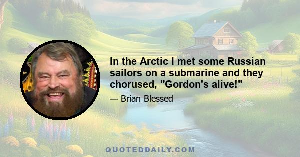 In the Arctic I met some Russian sailors on a submarine and they chorused, Gordon's alive!