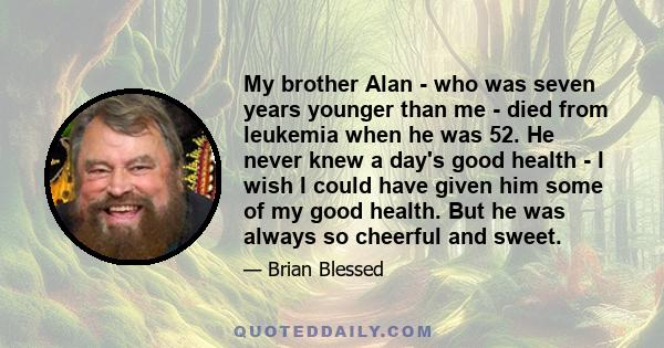 My brother Alan - who was seven years younger than me - died from leukemia when he was 52. He never knew a day's good health - I wish I could have given him some of my good health. But he was always so cheerful and