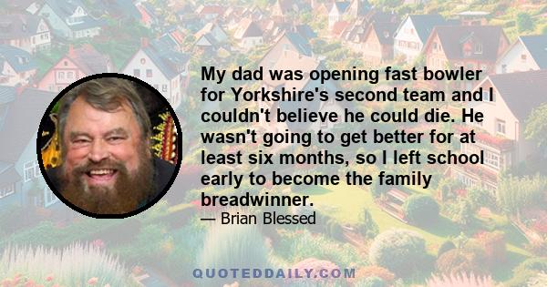 My dad was opening fast bowler for Yorkshire's second team and I couldn't believe he could die. He wasn't going to get better for at least six months, so I left school early to become the family breadwinner.