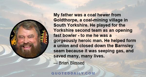 My father was a coal hewer from Goldthorpe, a coal-mining village in South Yorkshire. He played for the Yorkshire second team as an opening fast bowler - to me he was a gorgeously heroic man. He helped form a union and