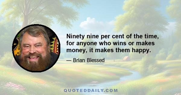 Ninety nine per cent of the time, for anyone who wins or makes money, it makes them happy.