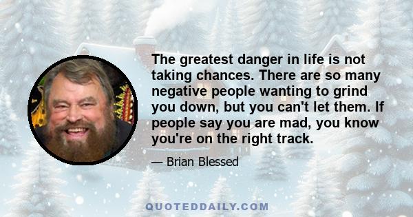 The greatest danger in life is not taking chances. There are so many negative people wanting to grind you down, but you can't let them. If people say you are mad, you know you're on the right track.