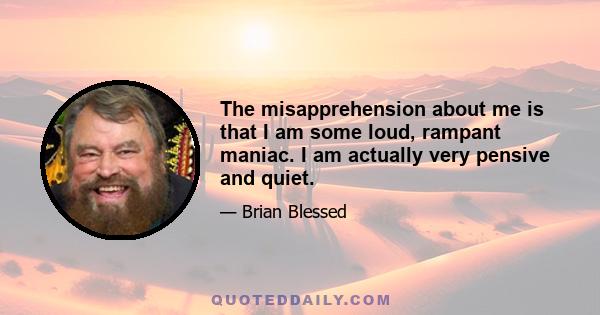 The misapprehension about me is that I am some loud, rampant maniac. I am actually very pensive and quiet.