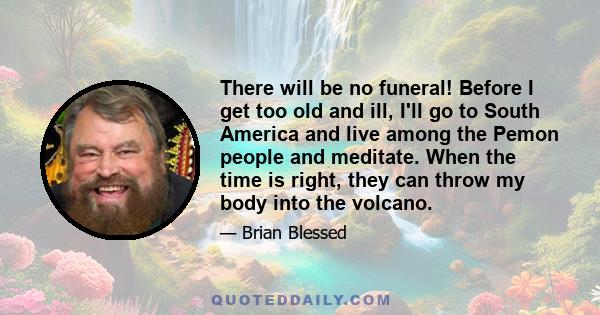 There will be no funeral! Before I get too old and ill, I'll go to South America and live among the Pemon people and meditate. When the time is right, they can throw my body into the volcano.