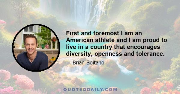 First and foremost I am an American athlete and I am proud to live in a country that encourages diversity, openness and tolerance.