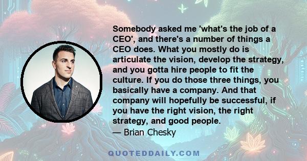 Somebody asked me 'what's the job of a CEO', and there's a number of things a CEO does. What you mostly do is articulate the vision, develop the strategy, and you gotta hire people to fit the culture. If you do those