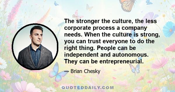 The stronger the culture, the less corporate process a company needs. When the culture is strong, you can trust everyone to do the right thing. People can be independent and autonomous. They can be entrepreneurial.