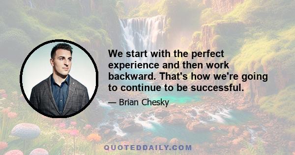 We start with the perfect experience and then work backward. That's how we're going to continue to be successful.