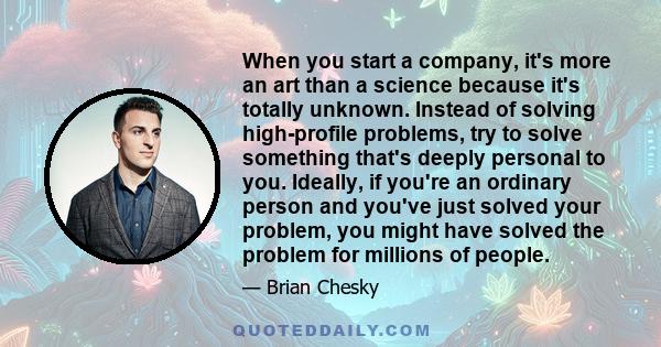 When you start a company, it's more an art than a science because it's totally unknown. Instead of solving high-profile problems, try to solve something that's deeply personal to you. Ideally, if you're an ordinary