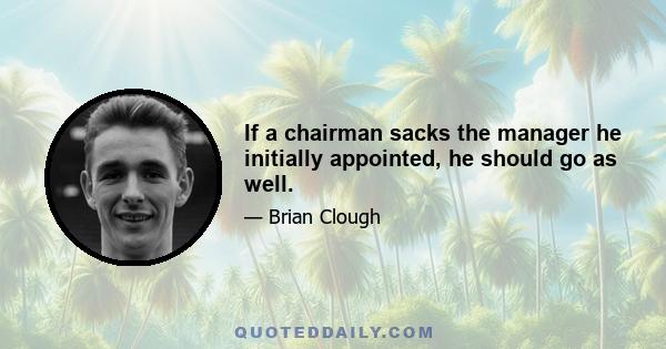 If a chairman sacks the manager he initially appointed, he should go as well.