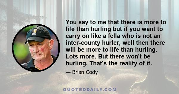 You say to me that there is more to life than hurling but if you want to carry on like a fella who is not an inter-county hurler, well then there will be more to life than hurling. Lots more. But there won't be hurling. 