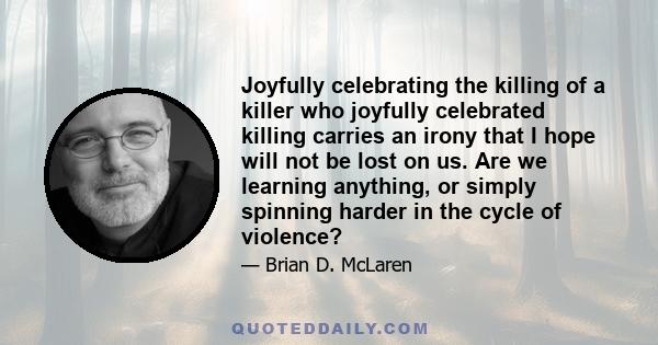 Joyfully celebrating the killing of a killer who joyfully celebrated killing carries an irony that I hope will not be lost on us. Are we learning anything, or simply spinning harder in the cycle of violence?