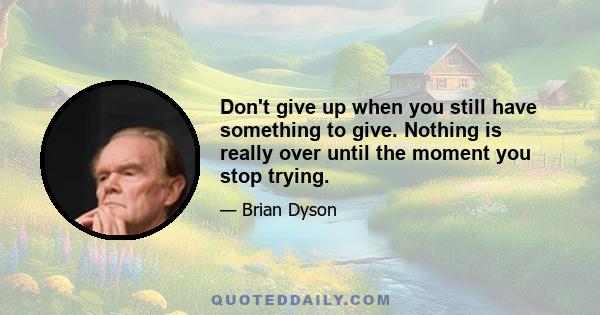 Don't give up when you still have something to give. Nothing is really over until the moment you stop trying.