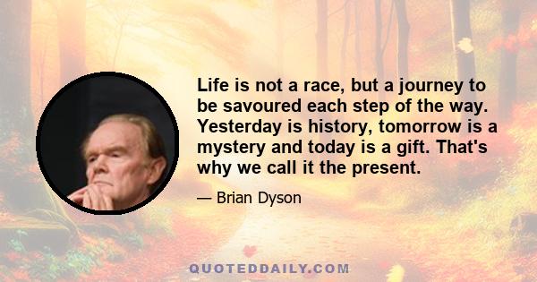 Life is not a race, but a journey to be savoured each step of the way. Yesterday is history, tomorrow is a mystery and today is a gift. That's why we call it the present.