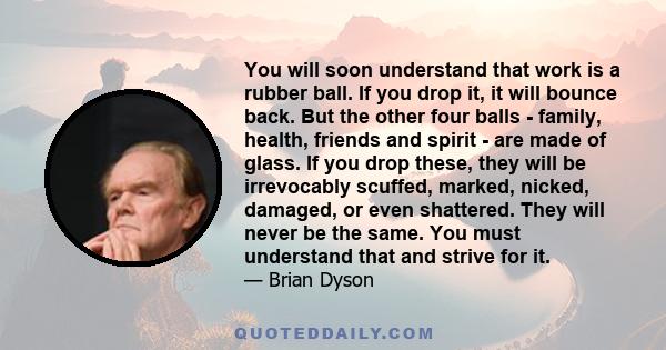 You will soon understand that work is a rubber ball. If you drop it, it will bounce back. But the other four balls - family, health, friends and spirit - are made of glass. If you drop these, they will be irrevocably