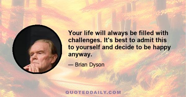 Your life will always be filled with challenges. It's best to admit this to yourself and decide to be happy anyway.