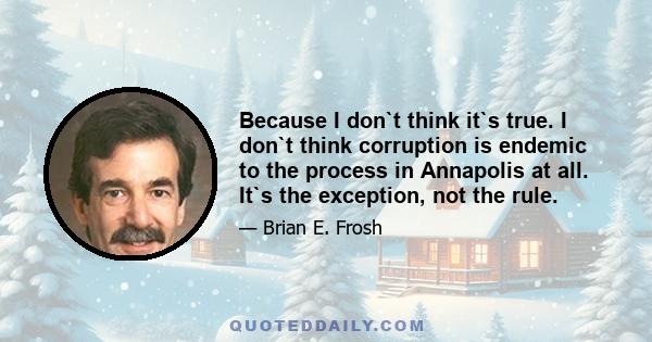 Because I don`t think it`s true. I don`t think corruption is endemic to the process in Annapolis at all. It`s the exception, not the rule.