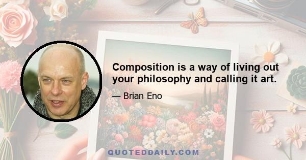 Composition is a way of living out your philosophy and calling it art.
