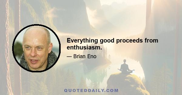 Everything good proceeds from enthusiasm.