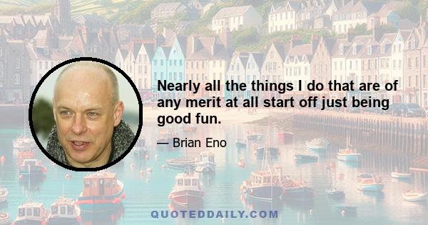 Nearly all the things I do that are of any merit at all start off just being good fun.