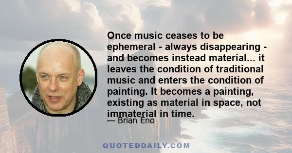 Once music ceases to be ephemeral - always disappearing - and becomes instead material... it leaves the condition of traditional music and enters the condition of painting. It becomes a painting, existing as material in 