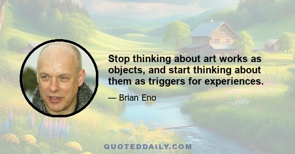 Stop thinking about art works as objects, and start thinking about them as triggers for experiences.