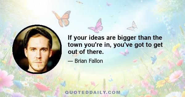 If your ideas are bigger than the town you're in, you've got to get out of there.